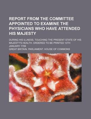 Book cover for Report from the Committee Appointed to Examine the Physicians Who Have Attended His Majesty; During His Illness, Touching the Present State of His Maj