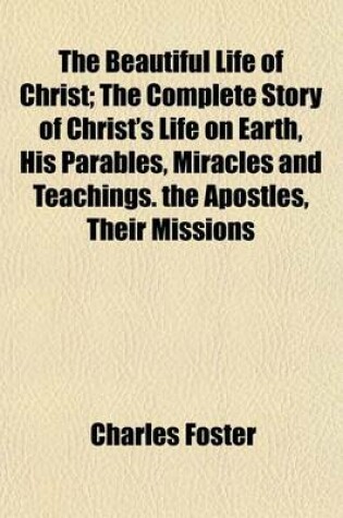 Cover of The Beautiful Life of Christ; The Complete Story of Christ's Life on Earth, His Parables, Miracles and Teachings. the Apostles, Their Missions