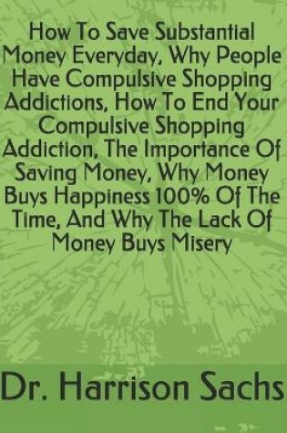 Cover of How To Save Substantial Money Everyday, Why People Have Compulsive Shopping Addictions, How To End Your Compulsive Shopping Addiction, The Importance Of Saving Money, Why Money Buys Happiness 100% Of The Time, And Why The Lack Of Money Buys Misery