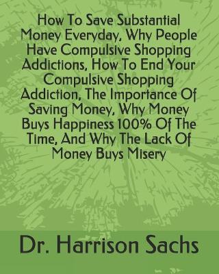 Book cover for How To Save Substantial Money Everyday, Why People Have Compulsive Shopping Addictions, How To End Your Compulsive Shopping Addiction, The Importance Of Saving Money, Why Money Buys Happiness 100% Of The Time, And Why The Lack Of Money Buys Misery