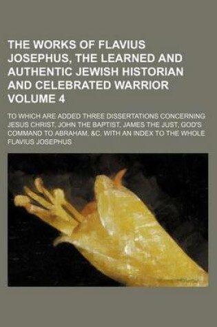 Cover of The Works of Flavius Josephus, the Learned and Authentic Jewish Historian and Celebrated Warrior Volume 4; To Which Are Added Three Dissertations Concerning Jesus Christ, John the Baptist, James the Just, God's Command to Abraham, &C. with an Index to the Whol