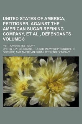 Cover of United States of America, Petitioner, Against the American Sugar Refining Company, et al., Defendants Volume 8; Petitioner's Testimony