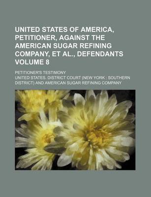 Book cover for United States of America, Petitioner, Against the American Sugar Refining Company, et al., Defendants Volume 8; Petitioner's Testimony