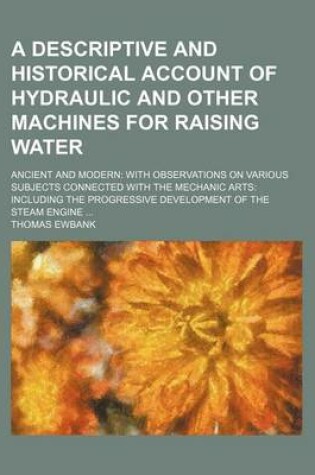 Cover of A Descriptive and Historical Account of Hydraulic and Other Machines for Raising Water; Ancient and Modern with Observations on Various Subjects Connected with the Mechanic Arts Including the Progressive Development of the Steam Engine