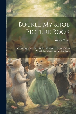 Book cover for Buckle my Shoe Picture Book; Containing, One, two, Buckle my Shoe; A Gaping-wide-mouth-waddling Frog, My Mother ..