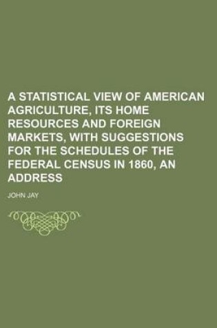 Cover of A Statistical View of American Agriculture, Its Home Resources and Foreign Markets, with Suggestions for the Schedules of the Federal Census in 1860, an Address