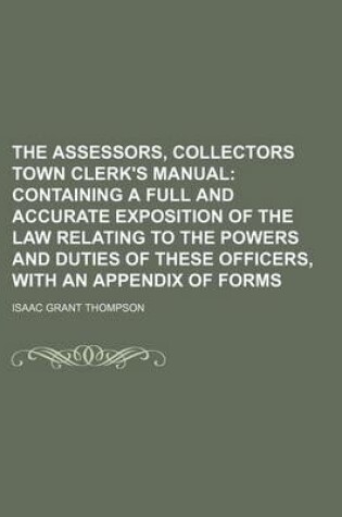 Cover of The Assessors, Collectors Town Clerk's Manual; Containing a Full and Accurate Exposition of the Law Relating to the Powers and Duties of These Officer