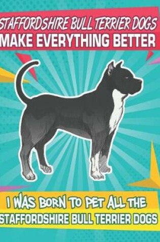 Cover of Staffordshire Bull Terrier Dogs Make Everything Better I Was Born To Pet All The Staffordshire Bull Terrier Dogs
