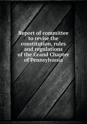 Book cover for Report of Committee to Revise the Constitution, Rules and Regulations of the Grand Chapter of Pennsylvania