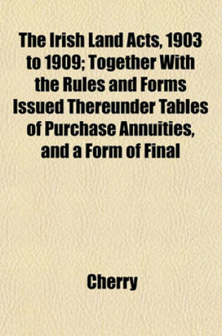 Cover of The Irish Land Acts, 1903 to 1909; Together with the Rules and Forms Issued Thereunder Tables of Purchase Annuities, and a Form of Final