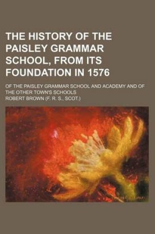 Cover of The History of the Paisley Grammar School, from Its Foundation in 1576; Of the Paisley Grammar School and Academy and of the Other Town's Schools