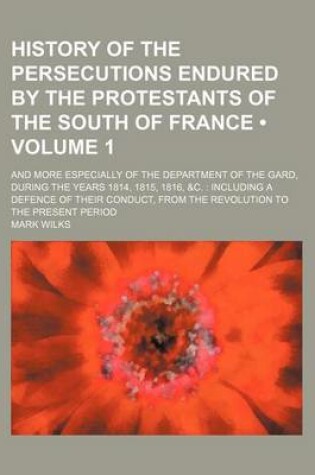 Cover of History of the Persecutions Endured by the Protestants of the South of France (Volume 1); And More Especially of the Department of the Gard, During the Years 1814, 1815, 1816, &C. Including a Defence of Their Conduct, from the Revolution to the Present Pe