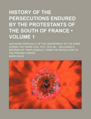 Book cover for History of the Persecutions Endured by the Protestants of the South of France (Volume 1); And More Especially of the Department of the Gard, During the Years 1814, 1815, 1816, &C. Including a Defence of Their Conduct, from the Revolution to the Present Pe