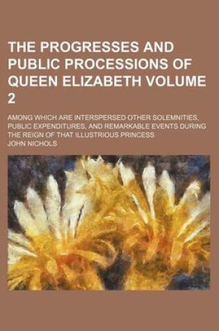 Cover of The Progresses and Public Processions of Queen Elizabeth Volume 2; Among Which Are Interspersed Other Solemnities, Public Expenditures, and Remarkable