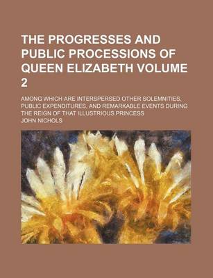 Book cover for The Progresses and Public Processions of Queen Elizabeth Volume 2; Among Which Are Interspersed Other Solemnities, Public Expenditures, and Remarkable