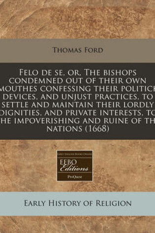 Cover of Felo de Se, Or, the Bishops Condemned Out of Their Own Mouthes Confessing Their Politick Devices, and Unjust Practices, to Settle and Maintain Their Lordly Dignities, and Private Interests, to the Impoverishing and Ruine of the Nations (1668)