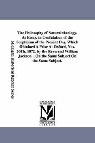 Cover of The Philosophy of Natural theology. As Essay, in Confutation of the Scepticism of the Present Day, Which Obtained A Prize At Oxford, Nov. 26Th, 1872. by the Reverend William Jackson ...