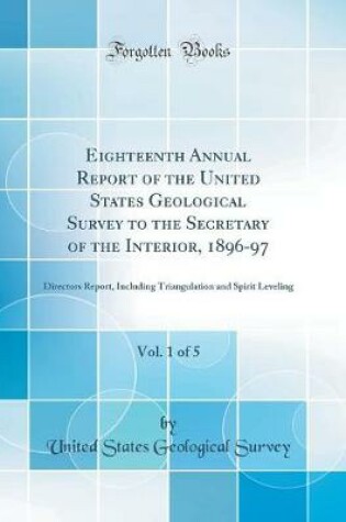 Cover of Eighteenth Annual Report of the United States Geological Survey to the Secretary of the Interior, 1896-97, Vol. 1 of 5: Directors Report, Including Triangulation and Spirit Leveling (Classic Reprint)