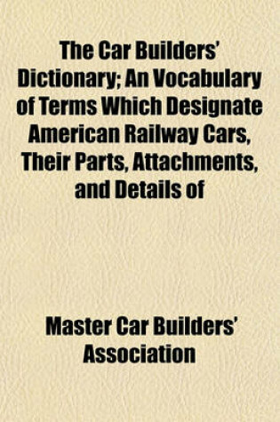 Cover of The Car Builders' Dictionary; An Vocabulary of Terms Which Designate American Railway Cars, Their Parts, Attachments, and Details of