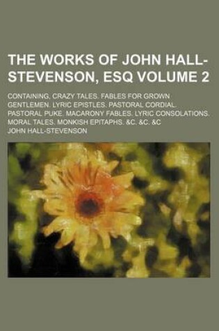 Cover of The Works of John Hall-Stevenson, Esq; Containing, Crazy Tales. Fables for Grown Gentlemen. Lyric Epistles. Pastoral Cordial. Pastoral Puke. Macarony Fables. Lyric Consolations. Moral Tales. Monkish Epitaphs. &C. &C. &C Volume 2