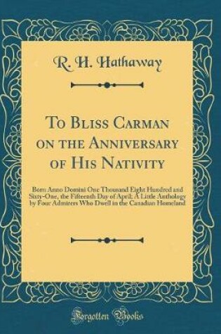 Cover of To Bliss Carman on the Anniversary of His Nativity: Born Anno Domini One Thousand Eight Hundred and Sixty-One, the Fifteenth Day of April; A Little Anthology by Four Admirers Who Dwell in the Canadian Homeland (Classic Reprint)