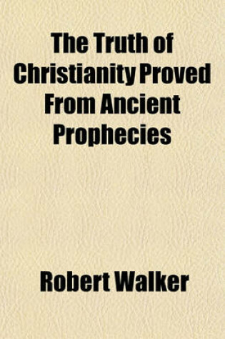 Cover of The Truth of Christianity Proved from Ancient Prophecies; And Especially from the Prophecies of Jesus