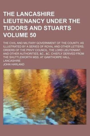 Cover of The Lancashire Lieutenancy Under the Tudors and Stuarts Volume 50; The Civil and Military Government of the County, as Illustrated by a Series of Royal and Other Letters Orders of the Privy Council, the Lord Lieutenant, and Other Authorities, &C., &C. Chi