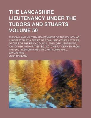 Book cover for The Lancashire Lieutenancy Under the Tudors and Stuarts Volume 50; The Civil and Military Government of the County, as Illustrated by a Series of Royal and Other Letters Orders of the Privy Council, the Lord Lieutenant, and Other Authorities, &C., &C. Chi