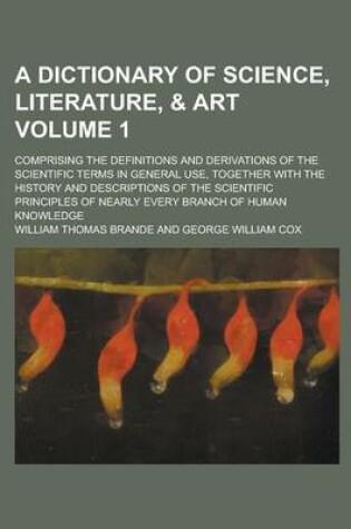 Cover of A Dictionary of Science, Literature, & Art; Comprising the Definitions and Derivations of the Scientific Terms in General Use, Together with the History and Descriptions of the Scientific Principles of Nearly Every Branch of Volume 1