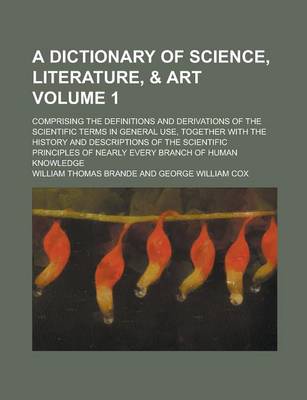Book cover for A Dictionary of Science, Literature, & Art; Comprising the Definitions and Derivations of the Scientific Terms in General Use, Together with the History and Descriptions of the Scientific Principles of Nearly Every Branch of Volume 1