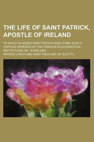 Cover of The Life of Saint Patrick, Apostle of Ireland; To Which Is Added Saint Fiech's Irish Hymn Also a Copious Appendix of the Various Ecclesiastical Institutions, &C. in Ireland