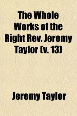 Cover of The Whole Works of the Right REV. Jeremy Taylor (Volume 13); With a Life of the Author and a Critical Examination of His Writings