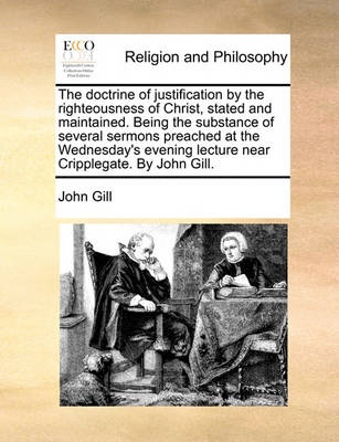 Book cover for The Doctrine of Justification by the Righteousness of Christ, Stated and Maintained. Being the Substance of Several Sermons Preached at the Wednesday's Evening Lecture Near Cripplegate. by John Gill.