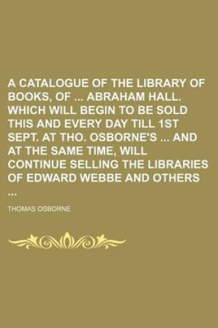 Cover of A Catalogue of the Library of Books, of Abraham Hall. Which Will Begin to Be Sold This and Every Day Till 1st Sept. at Tho. Osborne's and at the Same Time, Will Continue Selling the Libraries of Edward Webbe and Others