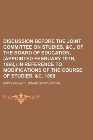 Cover of Discussion Before the Joint Committee on Studies, &C., of the Board of Education, (Appointed February 19th, 1868, ) in Reference to Modifications of the Course of Studies, &C. 1868