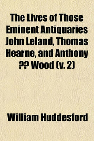 Cover of The Lives of Those Eminent Antiquaries John Leland, Thomas Hearne, and Anthony a Wood Volume 2; With an Authentick Account of Their Respective Writings and Publications, in Two Volumes.