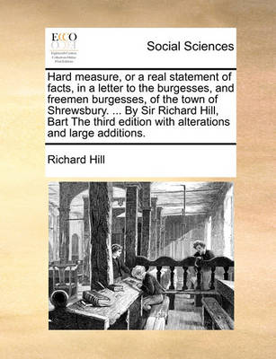 Book cover for Hard measure, or a real statement of facts, in a letter to the burgesses, and freemen burgesses, of the town of Shrewsbury. ... By Sir Richard Hill, Bart The third edition with alterations and large additions.