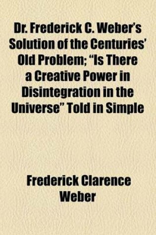 Cover of Dr. Frederick C. Weber's Solution of the Centuries' Old Problem; "Is There a Creative Power in Disintegration in the Universe" Told in Simple