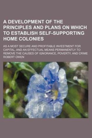 Cover of A Development of the Principles and Plans on Which to Establish Self-Supporting Home Colonies; As a Most Secure and Profitable Investment for Capita