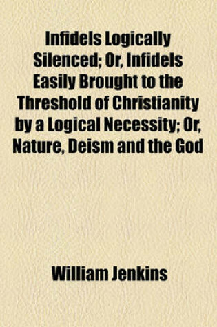 Cover of Infidels Logically Silenced; Or, Infidels Easily Brought to the Threshold of Christianity by a Logical Necessity; Or, Nature, Deism and the God