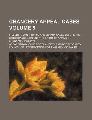 Book cover for Chancery Appeal Cases Volume 5; Including Bankruptcy and Lunacy Cases Before the Lord Chancellor and the Court of Appeal in Chancery, 1865-1875