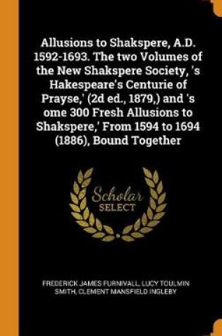 Cover of Allusions to Shakspere, A.D. 1592-1693. the Two Volumes of the New Shakspere Society, 's Hakespeare's Centurie of Prayse, ' (2D Ed., 1879, ) and 's Ome 300 Fresh Allusions to Shakspere, ' from 1594 to 1694 (1886), Bound Together
