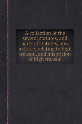 Cover of A Collection of the Several Statutes, and Parts of Statutes, Now in Force, Relating to High Treason, and Misprision of High Treason