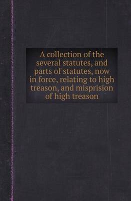 Book cover for A Collection of the Several Statutes, and Parts of Statutes, Now in Force, Relating to High Treason, and Misprision of High Treason