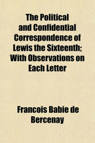 Cover of The Political and Confidential Correspondence of Lewis the Sixteenth; With Observations on Each Letter Volume 1