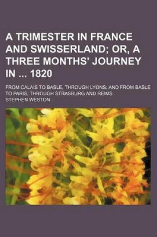 Cover of A Trimester in France and Swisserland; Or, a Three Months' Journey in 1820. from Calais to Basle, Through Lyons and from Basle to Paris, Through Strasburg and Reims