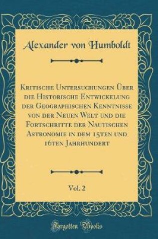 Cover of Kritische Untersuchungen UEber Die Historische Entwickelung Der Geographischen Kenntnisse Von Der Neuen Welt Und Die Fortschritte Der Nautischen Astronomie in Dem 15ten Und 16ten Jahrhundert, Vol. 2 (Classic Reprint)