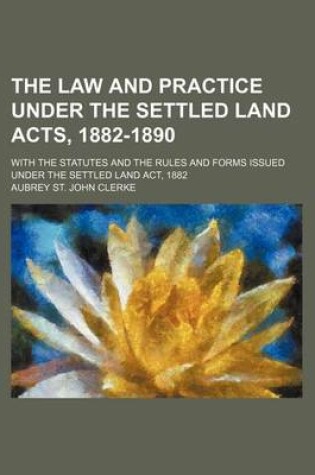 Cover of The Law and Practice Under the Settled Land Acts, 1882-1890; With the Statutes and the Rules and Forms Issued Under the Settled Land ACT, 1882