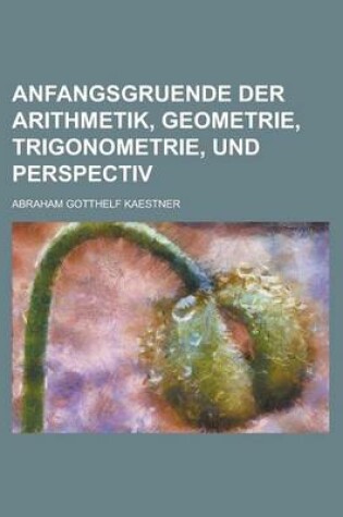 Cover of Anfangsgruende Der Arithmetik, Geometrie, Trigonometrie, Und Perspectiv