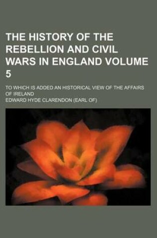 Cover of The History of the Rebellion and Civil Wars in England Volume 5; To Which Is Added an Historical View of the Affairs of Ireland